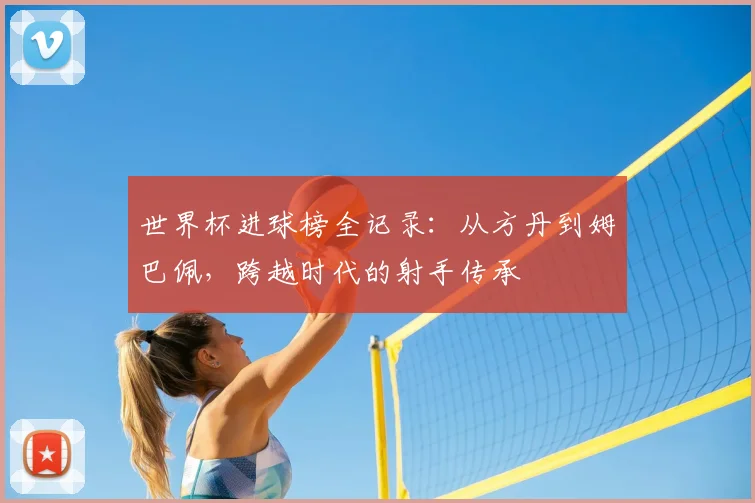 世界杯进球榜全记录:从方丹到姆巴佩,跨越时代的射手传承