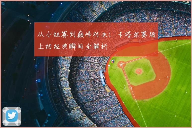 从小组赛到巅峰对决：卡塔尔赛场上的经典瞬间全解析
