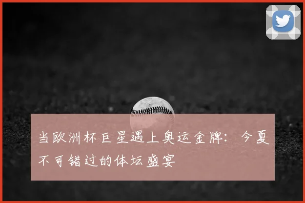 当欧洲杯巨星遇上奥运金牌:今夏不可错过的体坛盛宴