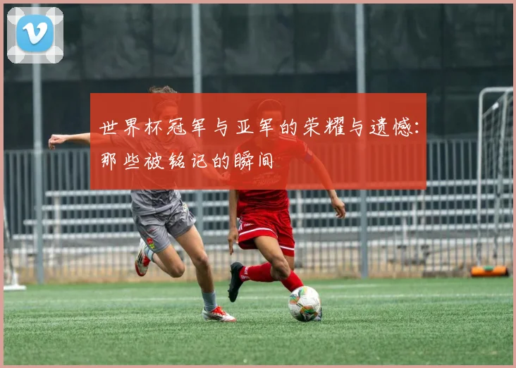 世界杯冠军与亚军的荣耀与遗憾：那些被铭记的瞬间