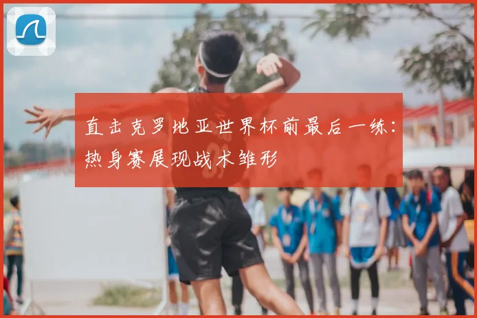 直击克罗地亚世界杯前最后一练:热身赛展现战术雏形