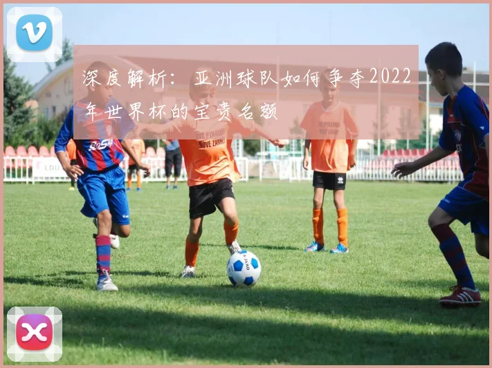 深度解析：亚洲球队如何争夺2022年世界杯的宝贵名额