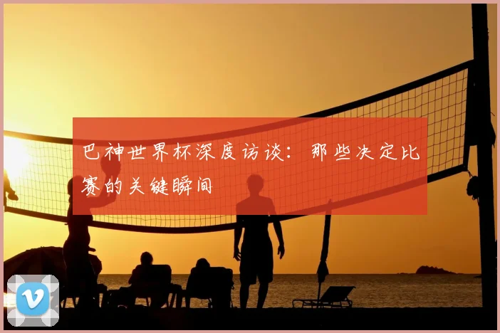 巴神世界杯深度访谈:那些决定比赛的关键瞬间