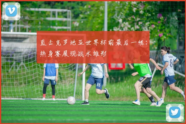 直击克罗地亚世界杯前最后一练:热身赛展现战术雏形
