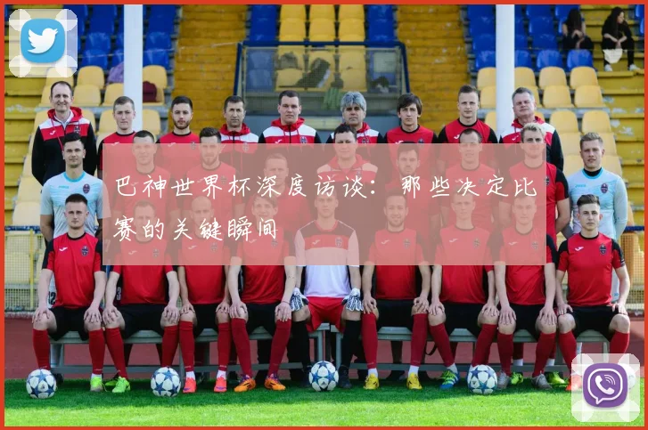 巴神世界杯深度访谈:那些决定比赛的关键瞬间