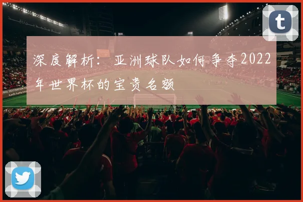 深度解析:亚洲球队如何争夺2022年世界杯的宝贵名额