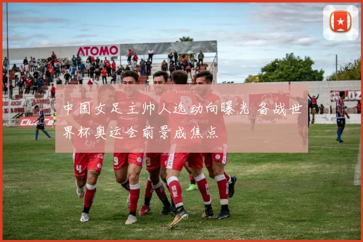 中国女足主帅人选动向曝光 备战世界杯奥运会前景成焦点