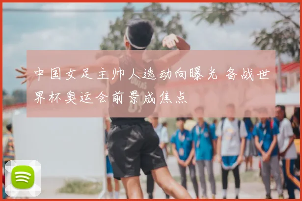 中国女足主帅人选动向曝光 备战世界杯奥运会前景成焦点