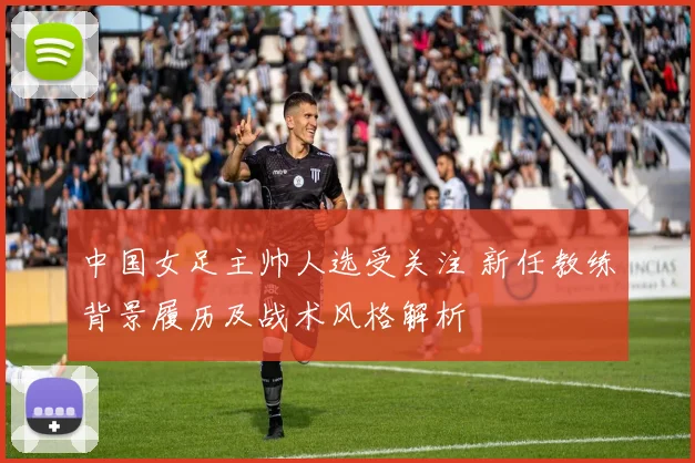中国女足主帅人选受关注 新任教练背景履历及战术风格解析